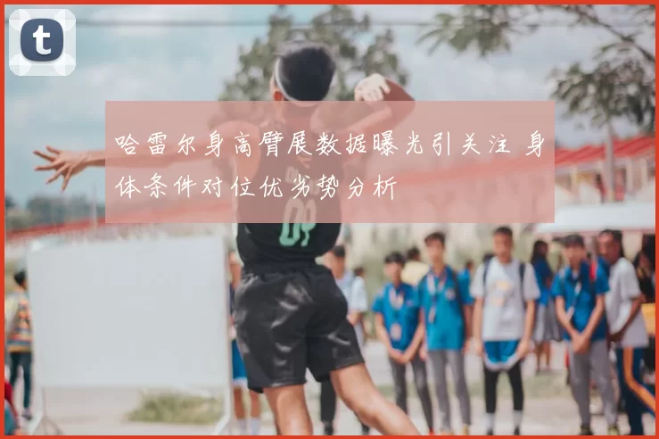 哈雷尔身高臂展数据曝光引关注 身体条件对位优劣势分析