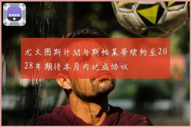 尤文图斯计划与斯帕莱蒂续约至2028年期待本月内达成协议