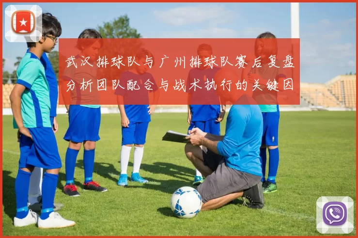 武汉排球队与广州排球队赛后复盘分析团队配合与战术执行的关键因素