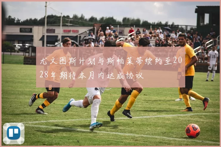 尤文图斯计划与斯帕莱蒂续约至2028年期待本月内达成协议