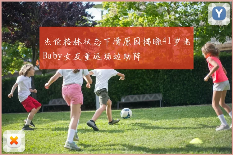 杰伦格林状态下滑原因揭晓41岁老Baby女友重返场边助阵