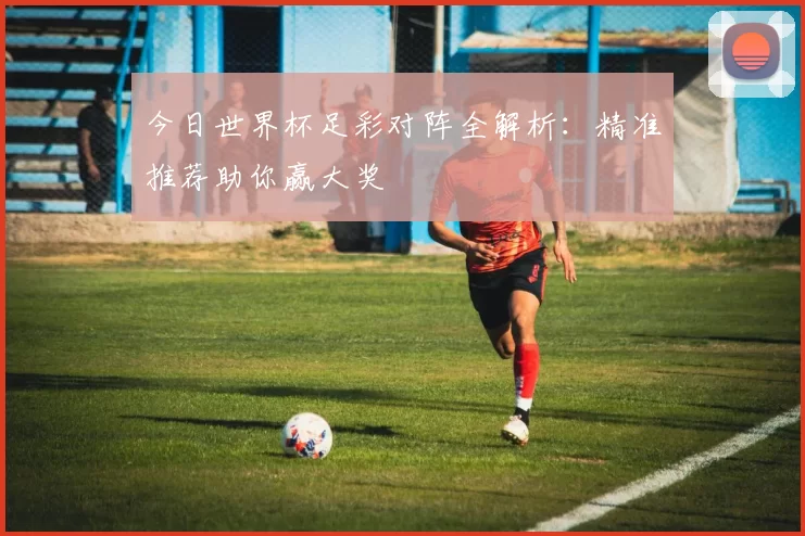 今日世界杯足彩对阵全解析:精准推荐助你赢大奖