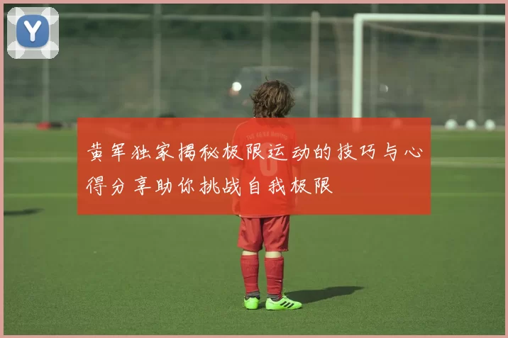 黄军独家揭秘极限运动的技巧与心得分享助你挑战自我极限