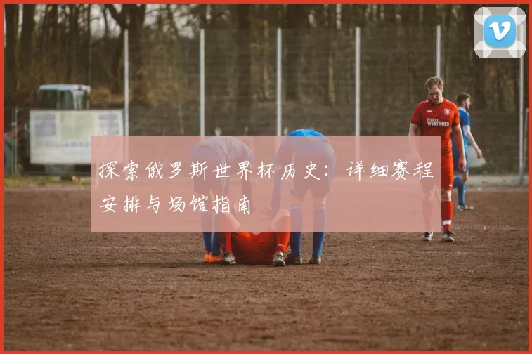 探索俄罗斯世界杯历史：详细赛程安排与场馆指南