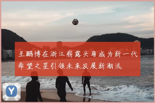 王鹏博在浙江崭露头角成为新一代希望之星引领未来发展新潮流