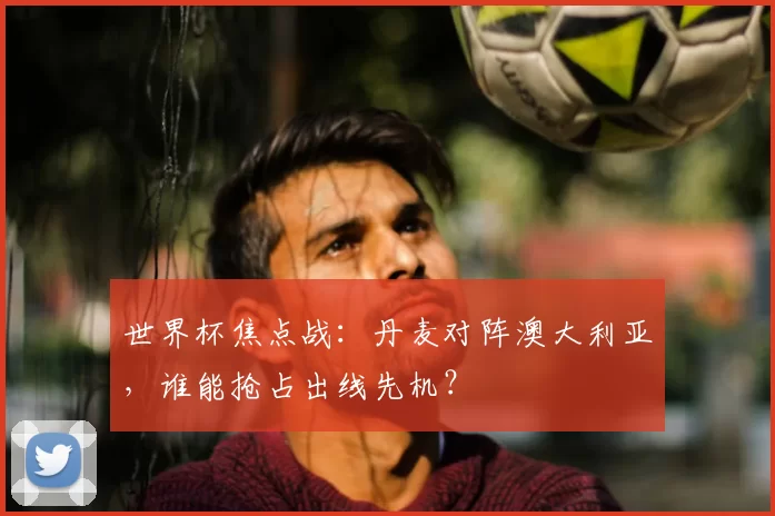 世界杯焦点战：丹麦对阵澳大利亚，谁能抢占出线先机？