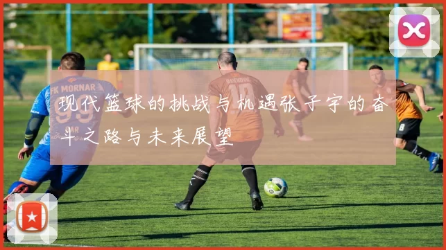 现代篮球的挑战与机遇张子宇的奋斗之路与未来展望