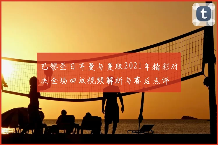 巴黎圣日耳曼与曼联2021年精彩对决全场回放视频解析与赛后点评