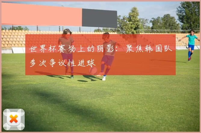 世界杯赛场上的阴影:聚焦韩国队多次争议性进球