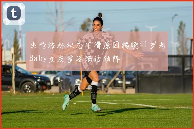 杰伦格林状态下滑原因揭晓41岁老Baby女友重返场边助阵
