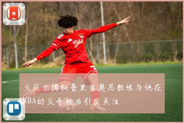 戈贝尔揭秘普里吉奥尼教练与他在NBA的交手经历引发关注